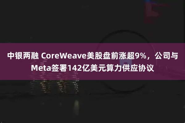 中银两融 CoreWeave美股盘前涨超9%，公司与Meta签署142亿美元算力供应协议