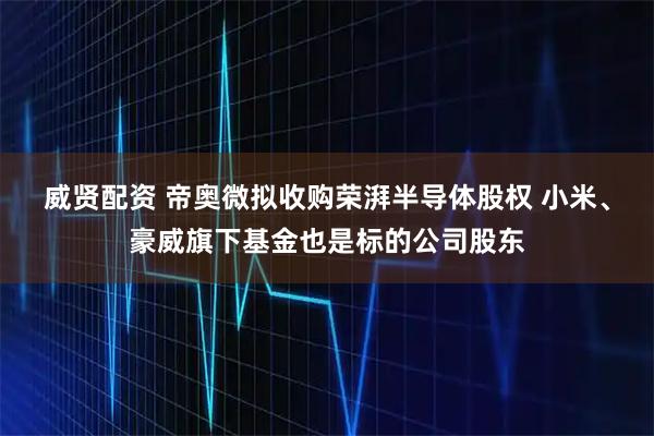 威贤配资 帝奥微拟收购荣湃半导体股权 小米、豪威旗下基金也是标的公司股东