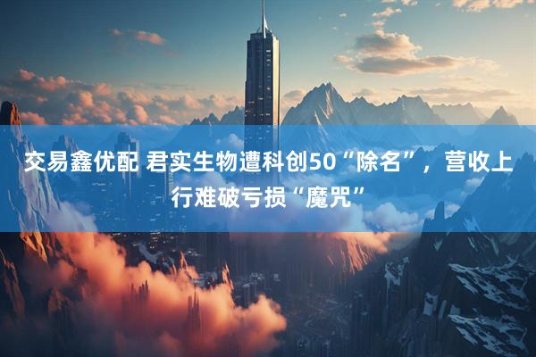 交易鑫优配 君实生物遭科创50“除名”，营收上行难破亏损“魔咒”