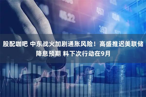 股配咖吧 中东战火加剧通胀风险！高盛推迟美联储降息预期 料下次行动在9月