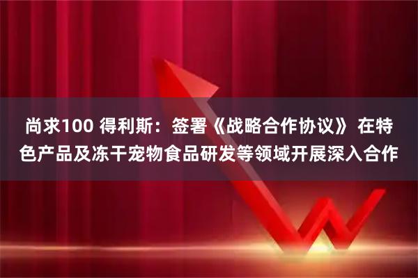 尚求100 得利斯:签署《战略合作协议》 在特色产品及冻干宠物食品研发等领域开展深入合作