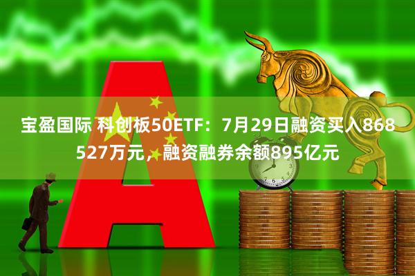 宝盈国际 科创板50ETF：7月29日融资买入868527万元，融资融券余额895亿元