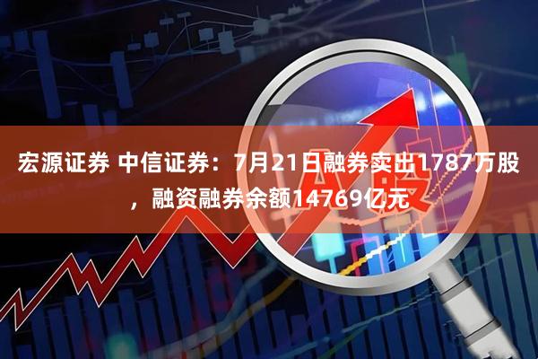 宏源证券 中信证券：7月21日融券卖出1787万股，融资融券余额14769亿元